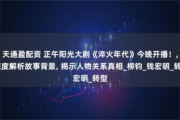 天通盈配资 正午阳光大剧《淬火年代》今晚开播！, 深度解析故事背景, 揭示人物关系真相_柳钧_钱宏明_转型