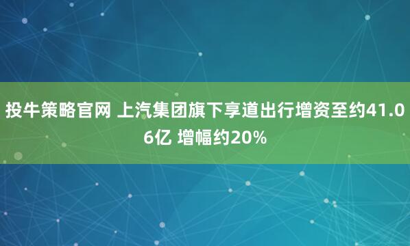 投牛策略官网 上汽集团旗下享道出行增资至约41.06亿 增幅约20%
