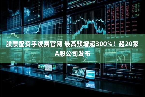 股票配资手续费官网 最高预增超300%！超20家A股公司发布