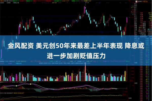 金风配资 美元创50年来最差上半年表现 降息或进一步加剧贬值压力