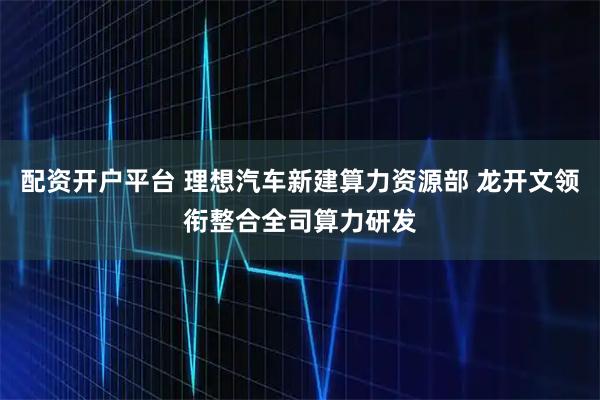 配资开户平台 理想汽车新建算力资源部 龙开文领衔整合全司算力研发