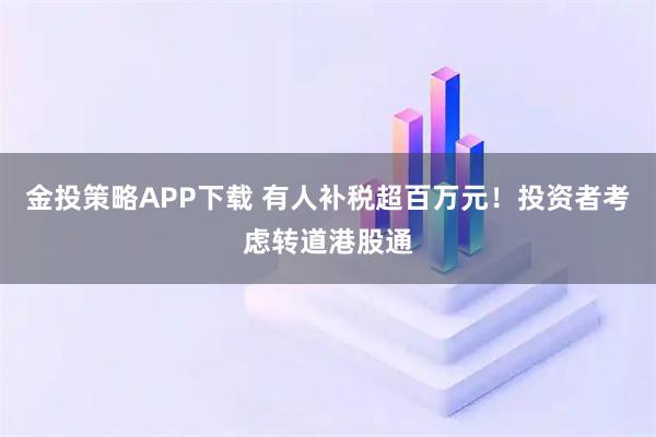 金投策略APP下载 有人补税超百万元！投资者考虑转道港股通