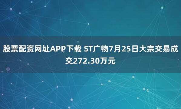 股票配资网址APP下载 ST广物7月25日大宗交易成交272.30万元