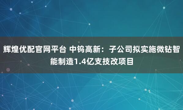 辉煌优配官网平台 中钨高新：子公司拟实施微钻智能制造1.4亿支技改项目