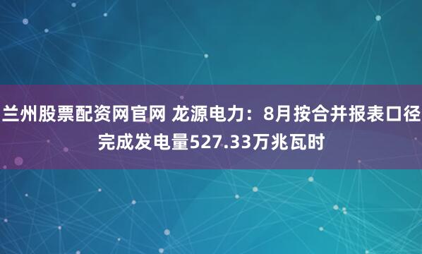 兰州股票配资网官网 龙源电力:8月按合并报表口径完成发电量527.33万兆瓦时