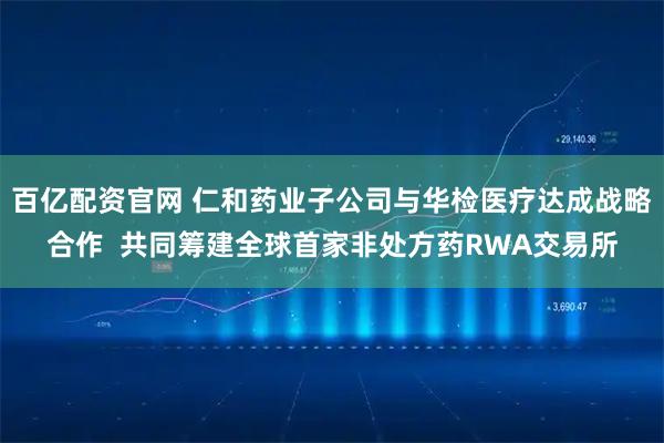 百亿配资官网 仁和药业子公司与华检医疗达成战略合作  共同筹建全球首家非处方药RWA交易所