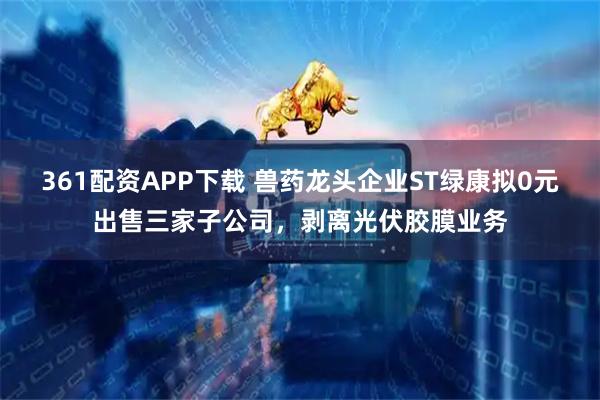 361配资APP下载 兽药龙头企业ST绿康拟0元出售三家子公司，剥离光伏胶膜业务