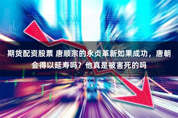 期货配资股票 唐顺宗的永贞革新如果成功，唐朝会得以延寿吗？他真是被害死的吗