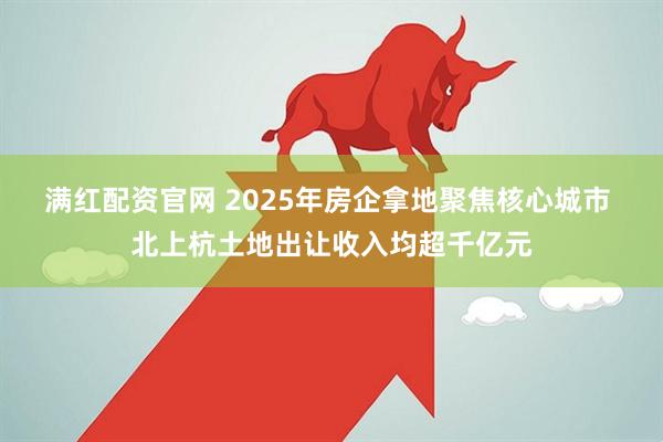 满红配资官网 2025年房企拿地聚焦核心城市 北上杭土地出让收入均超千亿元