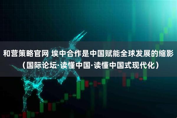 和营策略官网 埃中合作是中国赋能全球发展的缩影（国际论坛·读懂中国·读懂中国式现代化）