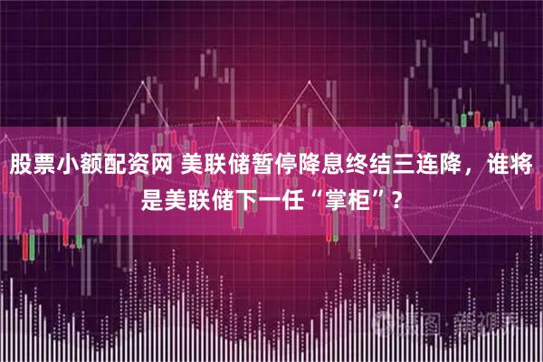 股票小额配资网 美联储暂停降息终结三连降，谁将是美联储下一任“掌柜”？