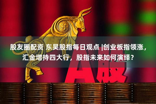 股友圈配资 东吴股指每日观点 |创业板指领涨，汇金增持四大行，股指未来如何演绎？