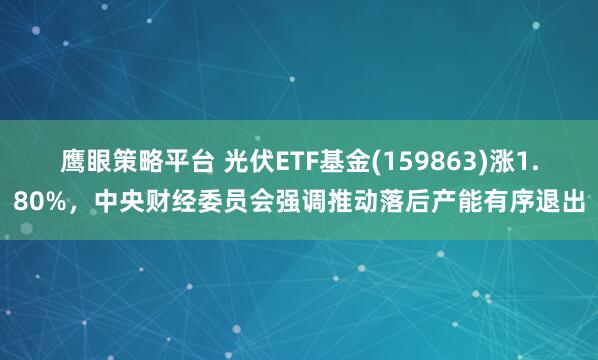 鹰眼策略平台 光伏ETF基金(159863)涨1.80%，中央财经委员会强调推动落后产能有序退出