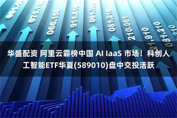 华盛配资 阿里云霸榜中国 AI IaaS 市场！科创人工智能ETF华夏(589010)盘中交投活跃
