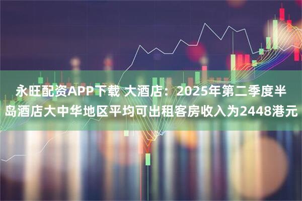 永旺配资APP下载 大酒店：2025年第二季度半岛酒店大中华地区平均可出租客房收入为2448港元