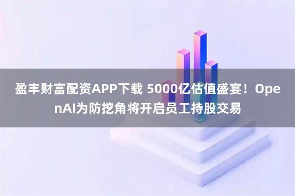 盈丰财富配资APP下载 5000亿估值盛宴！OpenAI为防挖角将开启员工持股交易
