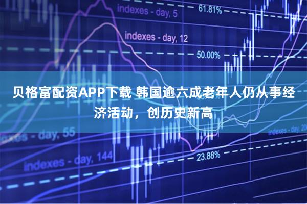 贝格富配资APP下载 韩国逾六成老年人仍从事经济活动，创历史新高