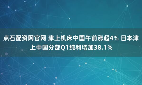 点石配资网官网 津上机床中国午前涨超4% 日本津上中国分部Q1纯利增加38.1%