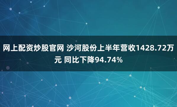网上配资炒股官网 沙河股份上半年营收1428.72万元 同比下降94.74%