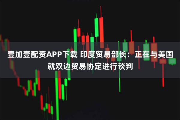 壹加壹配资APP下载 印度贸易部长：正在与美国就双边贸易协定进行谈判