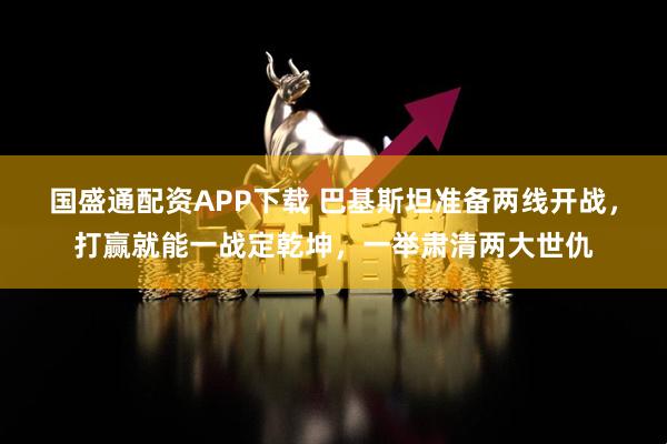 国盛通配资APP下载 巴基斯坦准备两线开战，打赢就能一战定乾坤，一举肃清两大世仇