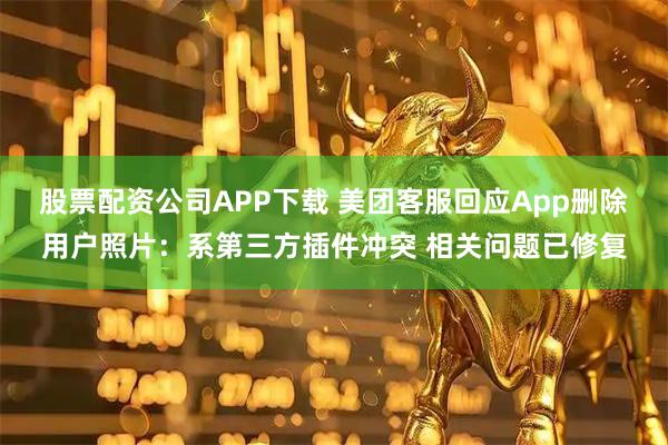 股票配资公司APP下载 美团客服回应App删除用户照片:系第三方插件冲突 相关问题已修复