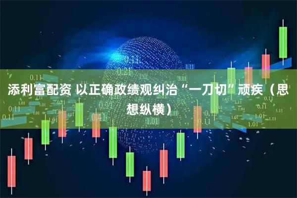添利富配资 以正确政绩观纠治“一刀切”顽疾（思想纵横）